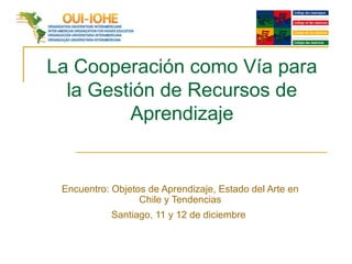 La Cooperación como Vía para la Gestión de Recursos de Aprendizaje Encuentro: Objetos de Aprendizaje, Estado del Arte en Chile y Tendencias Santiago, 11 y 12 de diciembre   
