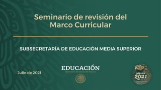 Seminario de revisión del
Marco Curricular
SUBSECRETARÍA DE EDUCACIÓN MEDIA SUPERIOR
Julio de 2021
 