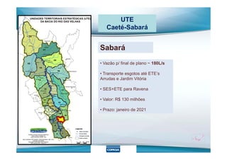 UTE
Caeté-Sabará
Sabará
• Vazão p/ final de plano ~ 180L/s
• Transporte esgotos até ETE’s
Arrudas e Jardim VitóriaArrudas e Jardim Vitória
• SES+ETE para Ravena
• Valor: R$ 130 milhões
• Prazo: janeiro de 2021
 