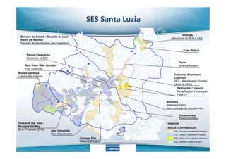 SES Santa Luzia
Pinhões
(Necessita de RCE e EEE)
Casa Blanca
Barreiro do Amaral / Recanto do Luar
Retiro do Recreio:
Previsão de atendimento pelo Vegetativo
Fecho
Sistema Estático
Industrial Americano
Colorado
Nova Esperança
Loteamento irregular
Parque Esperança:
Necessita de EEE
Bela Vista / São Geraldo
Proj. concluído
Legenda
ÁREAS_CONTRIBUIÇÃO
ASE - Área sem atendimento de esgoto
CTE - Coleta e Tratamento de Esgoto
RSO - Redes de Esgoto Sem Operação
SCE - Somente Coleta de Esgoto
SES - Atendimento Previsto
(área de sítios)
Petrópolis / Imperial
Rede Esgoto s/ operação
Falta LP
Bonanza
Sistema Estático
(sem previsão de atendimento)
Condomínios
Sistema Estático
Área Industrial
Sem Atendimento
Chácaras Sta. Inês /
Pousada Del Rey
Emp. Particular (DTB)
Córrego Frio
Sistema Estático
 