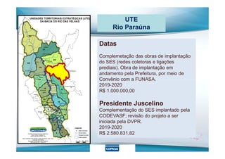 UTE
Rio Paraúna
Datas
Complemetação das obras de implantação
do SES (redes coletoras e ligações
prediais). Obra de implantação em
andamento pela Prefeitura, por meio de
Convênio com a FUNASA.Convênio com a FUNASA.
2019-2020
R$ 1.000.000,00
Presidente Juscelino
Complementação do SES implantado pela
CODEVASF; revisão do projeto a ser
iniciada pela DVPR.
2019-2020
R$ 2.580.831,82
 