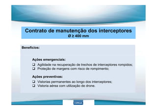 Contrato de manutenção dos interceptores
Ø ≥ 400 mm
Benefícios:
Ações emergenciais:
 Agilidade na recuperação de trechos de interceptores rompidos;
 Proteção de margens com risco de rompimento;
Ações preventivas:
 Vistorias permanentes ao longo dos interceptores;
 Vistoria aérea com utilização de drone.
 