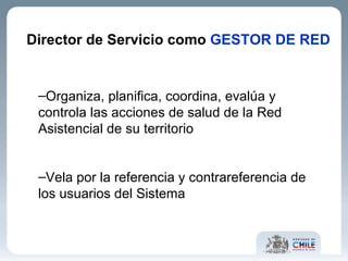 Director de Servicio como  GESTOR DE RED Organiza, planifica, coordina, evalúa y controla las acciones de salud de la Red Asistencial de su territorio  Vela por la referencia y contrareferencia de los usuarios del Sistema  