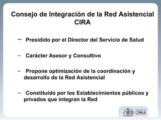 Consejo de Integración de la Red Asistencial CIRA Presidido por el Director del Servicio de Salud  Carácter Asesor y Consultivo Propone optimización de la coordinación y desarrollo de la Red Asistencial Constituido por los Establecimientos públicos y privados que integran la Red 