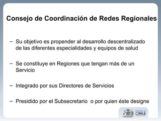 Su objetivo es propender al desarrollo descentralizado de las diferentes especialidades y equipos de salud Se constituye en Regiones que tengan más de un Servicio Integrado por sus Directores de Servicios Presidido por el Subsecretario  o por quien éste designe Consejo de Coordinación de Redes Regionales  