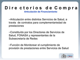 D i r e  c t o r i o s  d e  C o m p r a Articulación de Financiamiento  Articulación entre distintos Servicios de Salud, a través  de contratos para complementariedad de prestaciones  Constituído por los Directores de Servicios de Salud, FONASA y representantes de la Subsecretaría de Redes Función de Monitorear el cumplimiento de provisión de prestaciones entre Servicios de Salud 