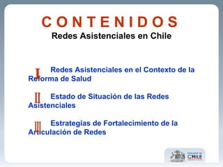 C O N T E N I D O S   Redes Asistenciales en Chile Redes Asistenciales en el Contexto de la  Reforma de Salud Estado de Situación de las Redes  Asistenciales Estrategias de Fortalecimiento de la  Articulación de Redes I II III 