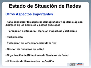 Otros Aspectos Importantes Falta considerar los aspectos demográficos y epidemiológicos disímiles de los Servicios y costos asociados Percepción del Usuario:  atención inoportuna y deficiente Participación  Evaluación de la Funcionalidad de la Red Gestión de Recursos de la Red Organización de Direcciones de Servicios de Salud Utilización de Herramientas de Gestión Estado de Situación de Redes   