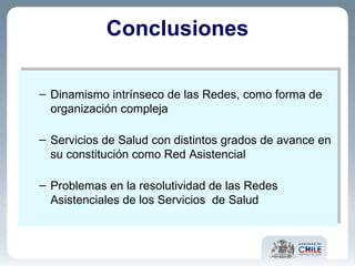 Conclusiones Dinamismo intrínseco de las Redes, como forma de organización compleja Servicios de Salud con distintos grados de avance en su constitución como Red Asistencial Problemas en la resolutividad de las Redes Asistenciales de los Servicios  de Salud 