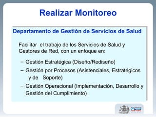 Realizar Monitoreo Departamento de Gestión de Servicios de Salud Facilitar  el trabajo de los Servicios de Salud y Gestores de Red, con un enfoque en:  Gestión Estratégica (Diseño/Rediseño) Gestión por Procesos (Asistenciales, Estratégicos  y de  Soporte) Gestión Operacional (Implementación, Desarrollo y Gestión del Cumplimiento) 
