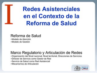 Redes Asistenciales en el Contexto de la Reforma de Salud Reforma de Salud Modelo de Atención Modelo de Gestión Marco Regulatorio y Articulación de Redes Organización del Nivel nacional, Nivel territorial, Direcciones de Servicios Director de Servicio como Gestor de Red Servicio de Salud como Red Asistencial Mecanismos de Articulación I 