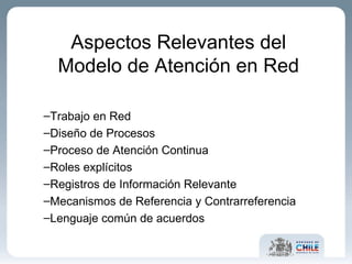 Aspectos Relevantes del Modelo de Atención en Red Trabajo en Red Diseño de Procesos Proceso de Atención Continua Roles explícitos Registros de Información Relevante Mecanismos de Referencia y Contrarreferencia  Lenguaje común de acuerdos 