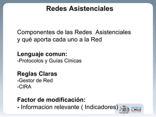 Componentes de las Redes  Asistenciales y qué aporta cada uno a la Red Lenguaje comun: -Protocolos y Guías Cínicas Reglas Claras -Gestor de Red -CIRA Factor de modificación:  -  Informacion relevante ( Indicadores) Redes Asistenciales 