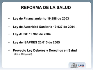 REFORMA DE LA SALUD  Ley de Financiamiento 19.888 de 2003 Ley de Autoridad Sanitaria  19.937 de 2004 Ley AUGE 19.966 de 2004 Ley de ISAPRES 20.015 de 2005 Proyecto Ley Deberes y Derechos en Salud  (En el Congreso) 
