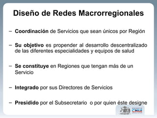 Coordinación  de Servicios que sean únicos por Región Su objetivo  es propender al desarrollo descentralizado de las diferentes especialidades y equipos de salud Se constituye  en Regiones que tengan más de un Servicio Integrado  por sus Directores de Servicios Presidido  por el Subsecretario  o por quien éste designe Diseño de Redes Macrorregionales 