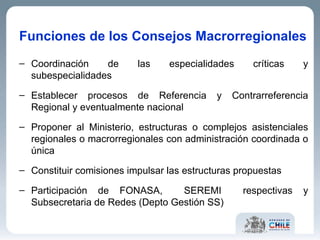 Funciones de los Consejos Macrorregionales Coordinación de las especialidades críticas y subespecialidades Establecer procesos de Referencia y Contrarreferencia Regional y eventualmente nacional Proponer al Ministerio, estructuras o complejos asistenciales regionales o macrorregionales con administración coordinada o única Constituir comisiones impulsar las estructuras propuestas Participación de FONASA,  SEREMI  respectivas y Subsecretaria de Redes (Depto Gestión SS) 