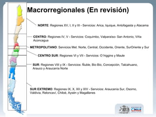 Macrorregionales (En revisión) NORTE : Regiones   XV, I, II y III - Servicios: Arica, Iquique, Antofagasta y Atacama CENTRO : Regiones   IV, V - Servicios: Coquimbo, Valparaíso- San Antonio, Viña Aconcagua CENTRO SUR : Regiones VI y VII - Servicios: O´higgins y Maule SUR :  Regiones VIII y IX - Servicios: Ñuble, Bio Bio, Concepción, Talcahuano, Arauco y Araucanía Norte SUR EXTREMO :  Regiones IX, X, XII y XIV - Servicios: Araucanía Sur, Osorno, Valdivia, Reloncaví, Chiloé, Aysén y Magallanes METROPOLITANO : Servicios Met. Norte, Central, Occidente, Oriente, SurOriente y Sur 