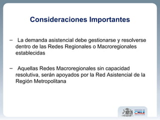 Consideraciones Importantes La demanda asistencial debe gestionarse y resolverse dentro de las Redes Regionales o Macroregionales establecidas Aquellas Redes Macroregionales sin capacidad resolutiva, serán apoyados por la Red Asistencial de la Región Metropolitana 