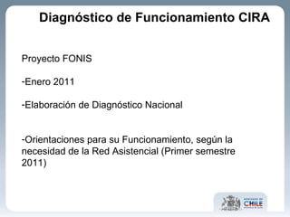 Diagnóstico de Funcionamiento CIRA Proyecto FONIS Enero 2011 Elaboración de Diagnóstico Nacional Orientaciones para su Funcionamiento, según la necesidad de la Red Asistencial (Primer semestre 2011) 