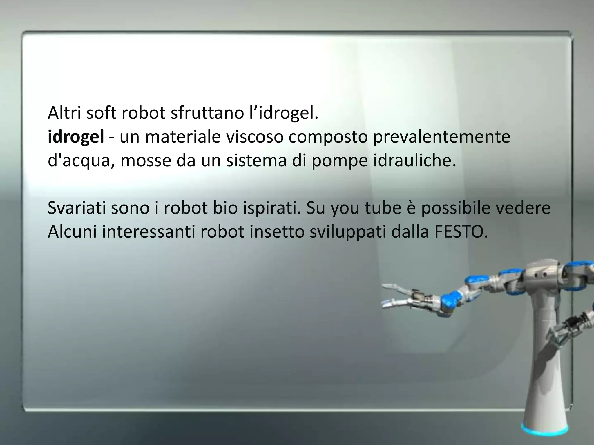 Altri soft robot sfruttano l’idrogel.
idrogel - un materiale viscoso composto prevalentemente
d'acqua, mosse da un sistema di pompe idrauliche.
Svariati sono i robot bio ispirati. Su you tube è possibile vedere
Alcuni interessanti robot insetto sviluppati dalla FESTO.
 