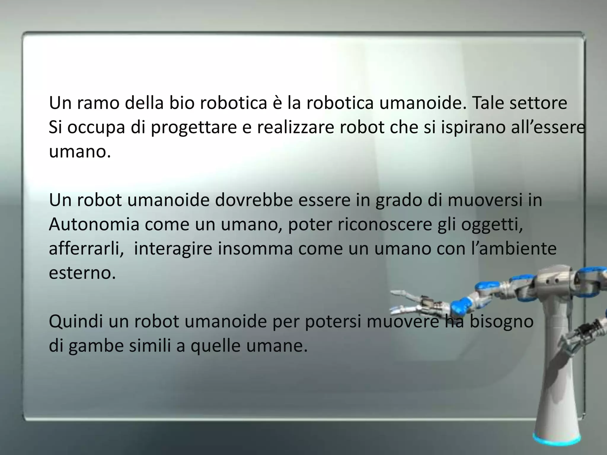Un ramo della bio robotica è la robotica umanoide. Tale settore
Si occupa di progettare e realizzare robot che si ispirano all’essere
umano.
Un robot umanoide dovrebbe essere in grado di muoversi in
Autonomia come un umano, poter riconoscere gli oggetti,
afferrarli, interagire insomma come un umano con l’ambiente
esterno.
Quindi un robot umanoide per potersi muovere ha bisogno
di gambe simili a quelle umane.
 