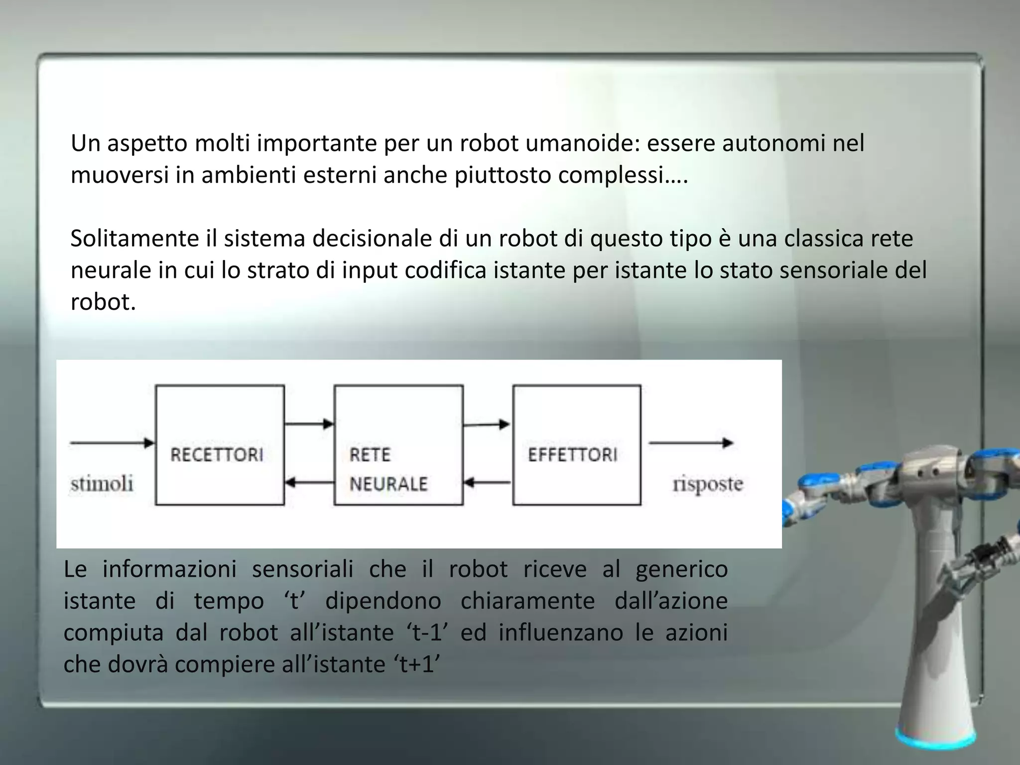 Un aspetto molti importante per un robot umanoide: essere autonomi nel
muoversi in ambienti esterni anche piuttosto complessi….
Solitamente il sistema decisionale di un robot di questo tipo è una classica rete
neurale in cui lo strato di input codifica istante per istante lo stato sensoriale del
robot.
Le informazioni sensoriali che il robot riceve al generico
istante di tempo ‘t’ dipendono chiaramente dall’azione
compiuta dal robot all’istante ‘t-1’ ed influenzano le azioni
che dovrà compiere all’istante ‘t+1’
 