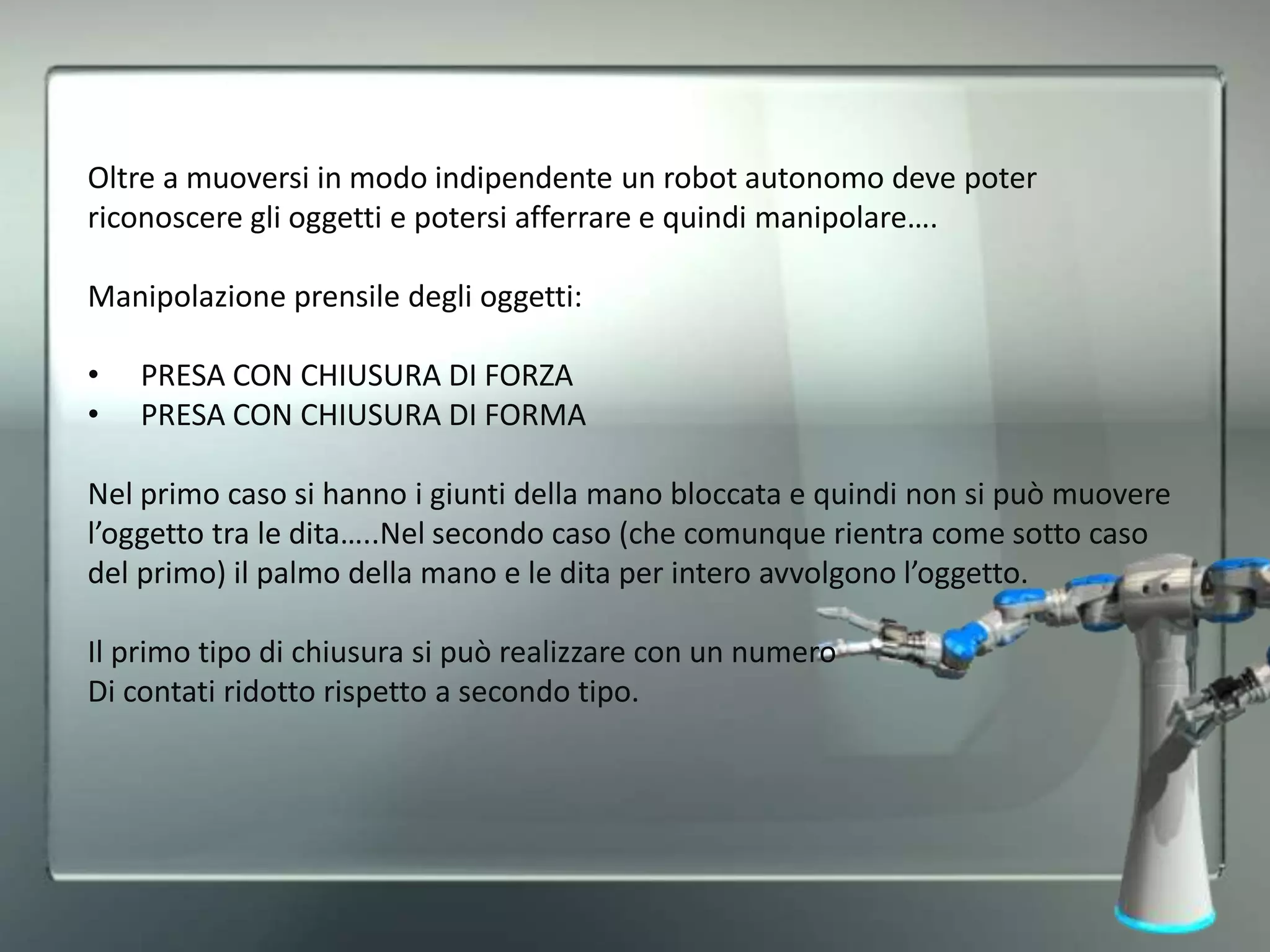 Oltre a muoversi in modo indipendente un robot autonomo deve poter
riconoscere gli oggetti e potersi afferrare e quindi manipolare….
Manipolazione prensile degli oggetti:
• PRESA CON CHIUSURA DI FORZA
• PRESA CON CHIUSURA DI FORMA
Nel primo caso si hanno i giunti della mano bloccata e quindi non si può muovere
l’oggetto tra le dita…..Nel secondo caso (che comunque rientra come sotto caso
del primo) il palmo della mano e le dita per intero avvolgono l’oggetto.
Il primo tipo di chiusura si può realizzare con un numero
Di contati ridotto rispetto a secondo tipo.
 