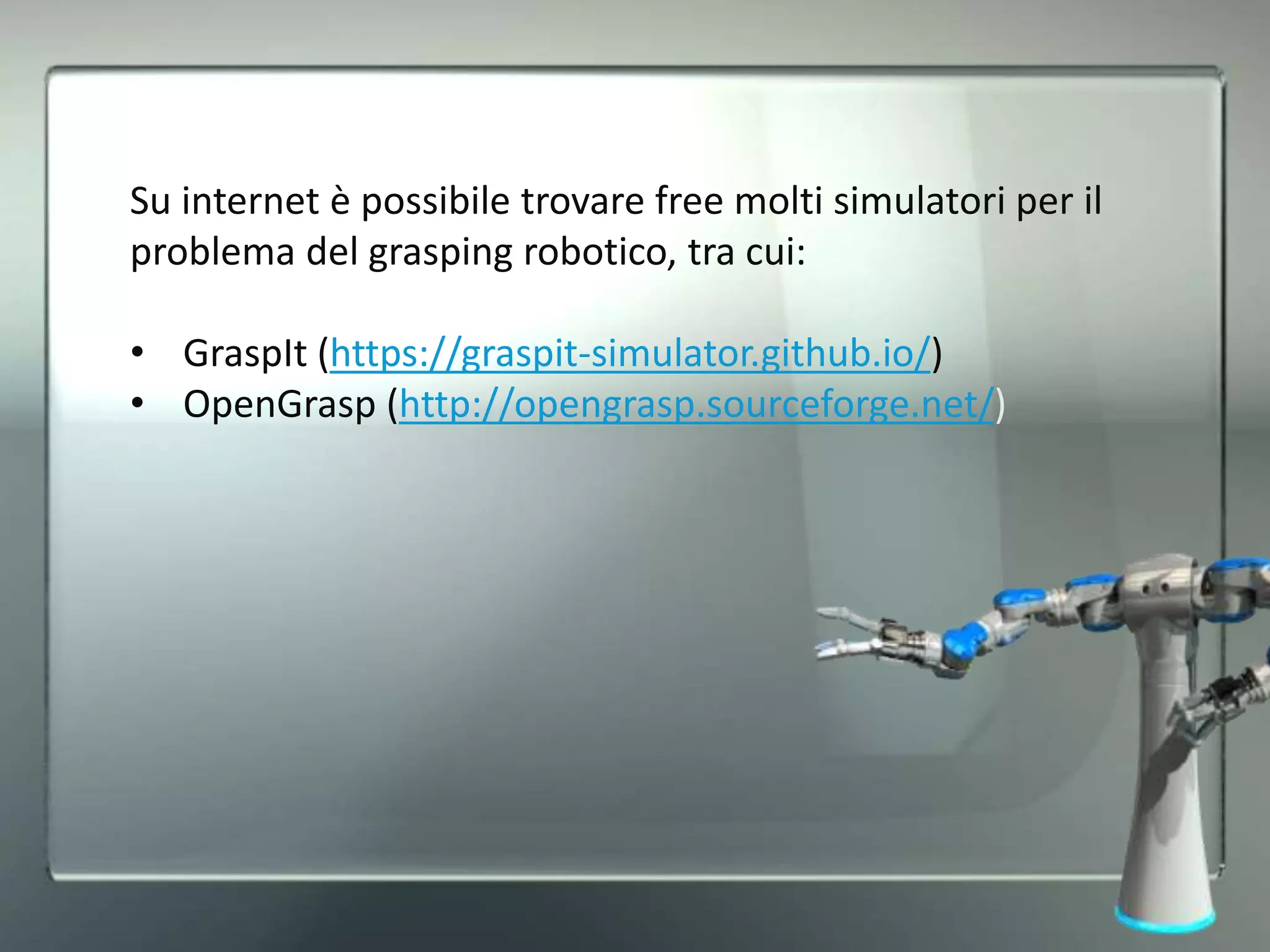 Su internet è possibile trovare free molti simulatori per il
problema del grasping robotico, tra cui:
• GraspIt (https://graspit-simulator.github.io/)
• OpenGrasp (http://opengrasp.sourceforge.net/)
 