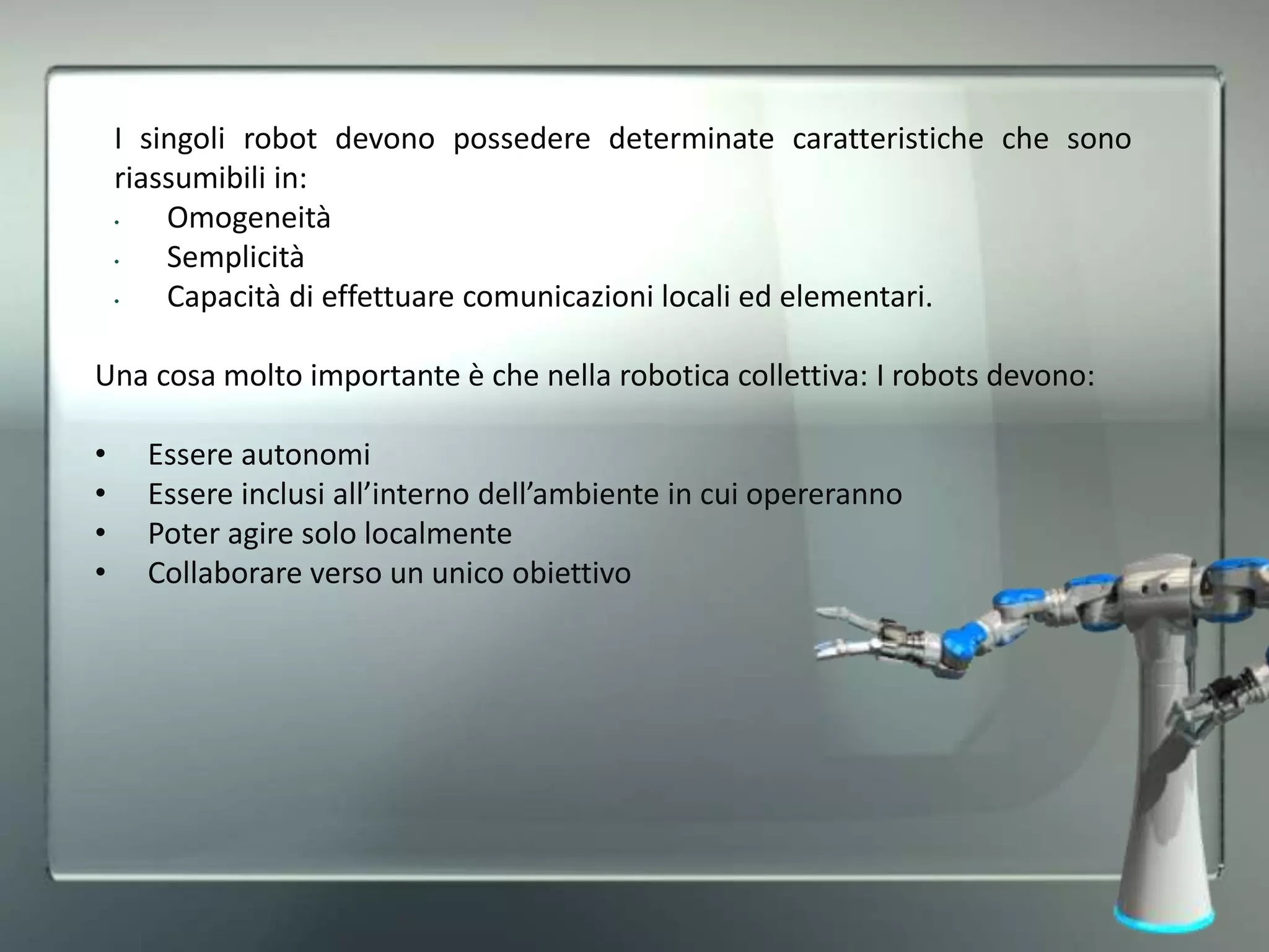 I singoli robot devono possedere determinate caratteristiche che sono
riassumibili in:
• Omogeneità
• Semplicità
• Capacità di effettuare comunicazioni locali ed elementari.
Una cosa molto importante è che nella robotica collettiva: I robots devono:
• Essere autonomi
• Essere inclusi all’interno dell’ambiente in cui opereranno
• Poter agire solo localmente
• Collaborare verso un unico obiettivo
 