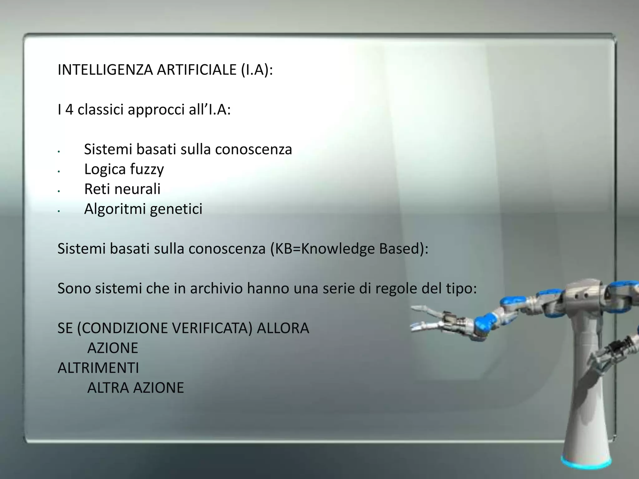 INTELLIGENZA ARTIFICIALE (I.A):
I 4 classici approcci all’I.A:
• Sistemi basati sulla conoscenza
• Logica fuzzy
• Reti neurali
• Algoritmi genetici
Sistemi basati sulla conoscenza (KB=Knowledge Based):
Sono sistemi che in archivio hanno una serie di regole del tipo:
SE (CONDIZIONE VERIFICATA) ALLORA
AZIONE
ALTRIMENTI
ALTRA AZIONE
 