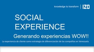 knowledge to transform

SOCIAL
EXPERIENCE
Generando experiencias WOW!!
La experiencia de cliente como estrategia de diferenciación de las compañías en Venezuela

knowledge to transform

 