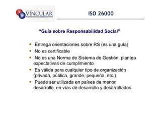 ISO 26000


  “Guía sobre Responsabilidad Social”

 Entrega orientaciones sobre RS (es una guía)
 No es certificable
 No es una Norma de Sistema de Gestión, plantea
expectativas de cumplimiento
 Es válida para cualquier tipo de organización
(privada, pública, grande, pequeña, etc.)
 Puede ser utilizada en países de menor
desarrollo, en vías de desarrollo y desarrollados

                                                    15
 
