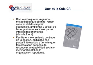 Qué es la Guía GRI


Documento que entrega una
metodología que permite rendir
cuentas del desempeño
económico, ambiental y social de
las organizaciones a sus partes
interesadas prioritarias
(stakeholders)
Facilita el mejoramiento continuo
de la gestión, el diálogo con
partes interesadas y permite que
terceros sean capaces de
reconocer la trazabilidad social y
medioambiental de la
organización reportante.
                                             20
 
