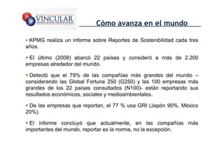 Cómo avanza en el mundo

 KPMG realiza un informe sobre Reportes de Sostenibilidad cada tres
años.

 El último (2008) abarcó 22 países y consideró a más de 2.200
empresas alrededor del mundo.

  Detectó que el 79% de las compañías más grandes del mundo –
considerando las Global Fortune 250 (G250) y las 100 empresas más
grandes de los 22 países consultados (N100)- están reportando sus
resultados económicos, sociales y medioambientales.

 De las empresas que reportan, el 77 % usa GRI (Japón 90%, México
20%).

  El informe concluyó que actualmente, en las compañías más
importantes del mundo, reportar es la norma, no la excepción.

                                                              24
 