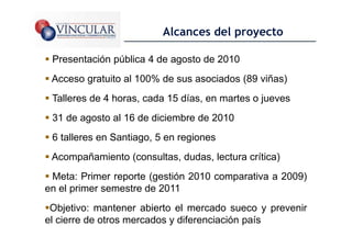 Alcances del proyecto

 Presentación pública 4 de agosto de 2010
 Acceso gratuito al 100% de sus asociados (89 viñas)
 Talleres de 4 horas, cada 15 días, en martes o jueves
 31 de agosto al 16 de diciembre de 2010
 6 talleres en Santiago, 5 en regiones
 Acompañamiento (consultas, dudas, lectura crítica)
 Meta: Primer reporte (gestión 2010 comparativa a 2009)
en el primer semestre de 2011
 Objetivo: mantener abierto el mercado sueco y prevenir
el cierre de otros mercados y diferenciación país   26
 