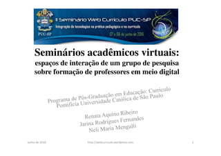 Seminários acadêmicos virtuais:
     espaços de interação de um grupo de pesquisa
     sobre formação de professores em meio digital




Junho de 2010        http://webcurriculo.wordpress.com   1
 