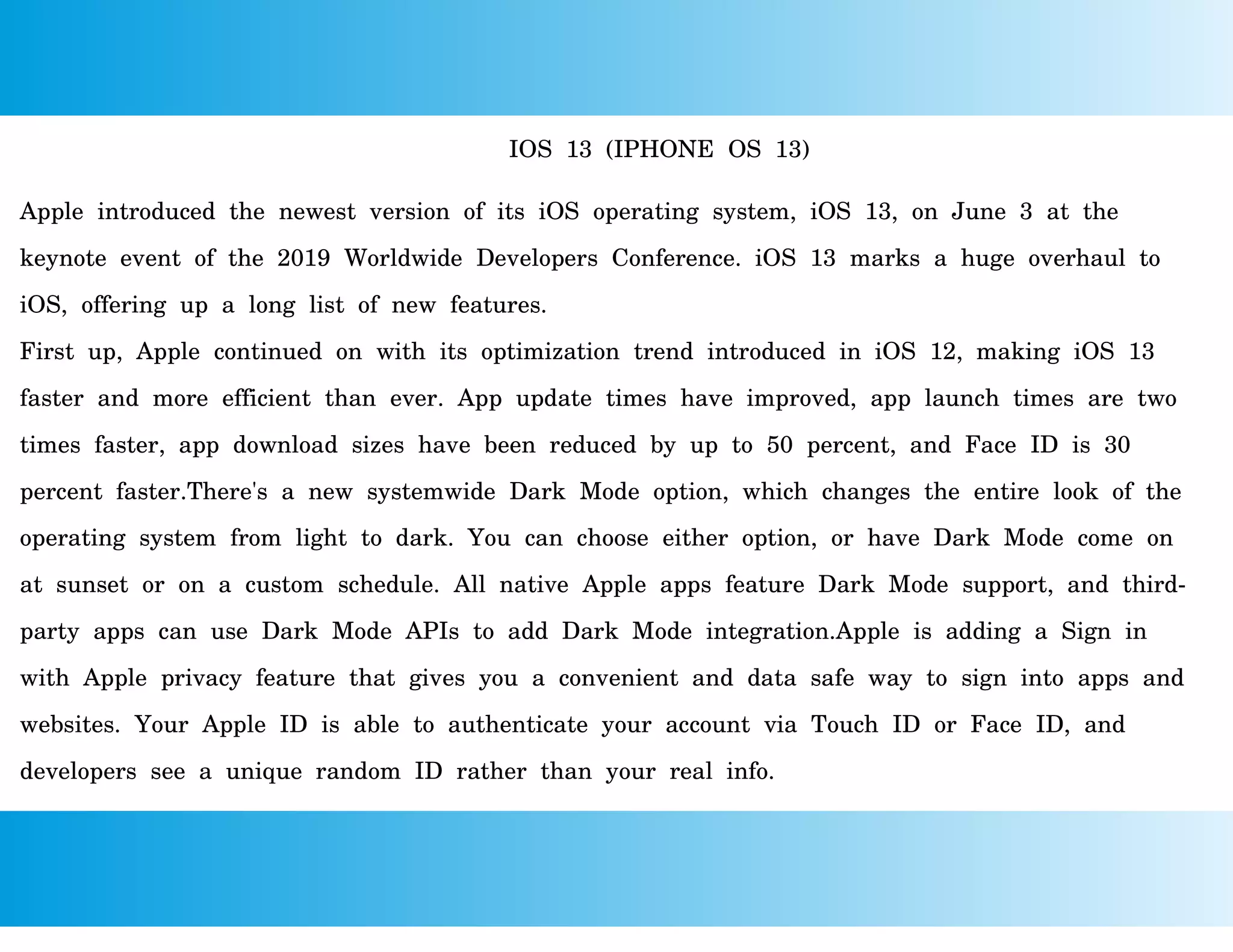 IOS 13 (IPHONE OS 13)
Apple introduced the newest version of its iOS operating system, iOS 13, on June 3 at the
keynote event of the 2019 Worldwide Developers Conference. iOS 13 marks a huge overhaul to
iOS, offering up a long list of new features.
First up, Apple continued on with its optimization trend introduced in iOS 12, making iOS 13
faster and more efficient than ever. App update times have improved, app launch times are two
times faster, app download sizes have been reduced by up to 50 percent, and Face ID is 30
percent faster.There's a new systemwide Dark Mode option, which changes the entire look of the
operating system from light to dark. You can choose either option, or have Dark Mode come on
at sunset or on a custom schedule. All native Apple apps feature Dark Mode support, and third-
party apps can use Dark Mode APIs to add Dark Mode integration.Apple is adding a Sign in
with Apple privacy feature that gives you a convenient and data safe way to sign into apps and
websites. Your Apple ID is able to authenticate your account via Touch ID or Face ID, and
developers see a unique random ID rather than your real info.
 