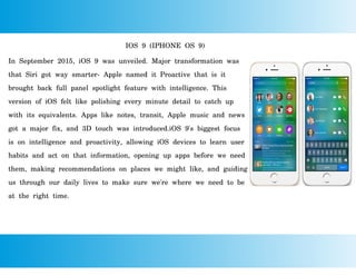 IOS 9 (IPHONE OS 9)
In September 2015, iOS 9 was unveiled. Major transformation was
that Siri got way smarter- Apple named it Proactive that is it
brought back full panel spotlight feature with intelligence. This
version of iOS felt like polishing every minute detail to catch up
with its equivalents. Apps like notes, transit, Apple music and news
got a major fix, and 3D touch was introduced.iOS 9's biggest focus
is on intelligence and proactivity, allowing iOS devices to learn user
habits and act on that information, opening up apps before we need
them, making recommendations on places we might like, and guiding
us through our daily lives to make sure we're where we need to be
at the right time.
 
