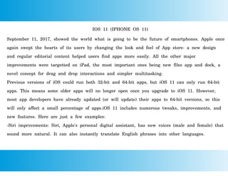 IOS 11 (IPHONE OS 11)
September 11, 2017, showed the world what is going to be the future of smartphones. Apple once
again swept the hearts of its users by changing the look and feel of App store- a new design
and regular editorial content helped users find apps more easily. All the other major
improvements were targetted on iPad, the most important ones being new files app and dock, a
novel concept for drag and drop interactions and simpler multitasking.
Previous versions of iOS could run both 32-bit and 64-bit apps, but iOS 11 can only run 64-bit
apps. This means some older apps will no longer open once you upgrade to iOS 11. However,
most app developers have already updated (or will update) their apps to 64-bit versions, so this
will only affect a small percentage of apps.iOS 11 includes numerous tweaks, improvements, and
new features. Here are just a few examples:
-Siri improvements: Siri, Apple's personal digital assistant, has new voices (male and female) that
sound more natural. It can also instantly translate English phrases into other languages.
 