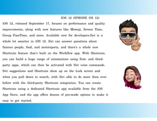 IOS 12 (IPHONE OS 12)
iOS 12, released September 17, focuses on performance and quality
improvements, along with new features like Memoji, Screen Time,
Group FaceTime, and more. Available now for developers.Siri is a
whole lot smarter in iOS 12. Siri can answer questions about
famous people, food, and motorsports, and there's a whole new
Shortcuts feature that's built on the Workflow app. With Shortcuts,
you can build a huge range of automations using first- and third-
party apps, which can then be activated with Siri voice commands.
Siri suggestions and Shortcuts show up on the Lock screen and
when you pull down to search, with Siri able to do more than ever
before with the third-party Shortcuts integration. You can create
Shortcuts using a dedicated Shortcuts app available from the iOS
App Store, and the app offers dozens of pre-made options to make it
easy to get started.
 