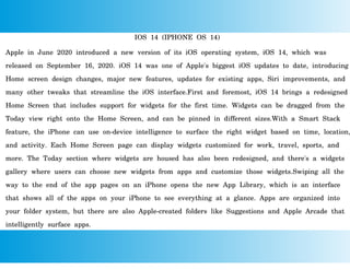 IOS 14 (IPHONE OS 14)
Apple in June 2020 introduced a new version of its iOS operating system, iOS 14, which was
released on September 16, 2020. iOS 14 was one of Apple's biggest iOS updates to date, introducing
Home screen design changes, major new features, updates for existing apps, Siri improvements, and
many other tweaks that streamline the iOS interface.First and foremost, iOS 14 brings a redesigned
Home Screen that includes support for widgets for the first time. Widgets can be dragged from the
Today view right onto the Home Screen, and can be pinned in different sizes.With a Smart Stack
feature, the iPhone can use on-device intelligence to surface the right widget based on time, location,
and activity. Each Home Screen page can display widgets customized for work, travel, sports, and
more. The Today section where widgets are housed has also been redesigned, and there's a widgets
gallery where users can choose new widgets from apps and customize those widgets.Swiping all the
way to the end of the app pages on an iPhone opens the new App Library, which is an interface
that shows all of the apps on your iPhone to see everything at a glance. Apps are organized into
your folder system, but there are also Apple-created folders like Suggestions and Apple Arcade that
intelligently surface apps.
 