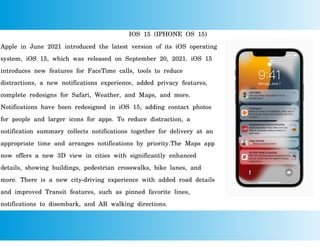 IOS 15 (IPHONE OS 15)
Apple in June 2021 introduced the latest version of its iOS operating
system, iOS 15, which was released on September 20, 2021. iOS 15
introduces new features for FaceTime calls, tools to reduce
distractions, a new notifications experience, added privacy features,
complete redesigns for Safari, Weather, and Maps, and more.
Notifications have been redesigned in iOS 15, adding contact photos
for people and larger icons for apps. To reduce distraction, a
notification summary collects notifications together for delivery at an
appropriate time and arranges notifications by priority.The Maps app
now offers a new 3D view in cities with significantly enhanced
details, showing buildings, pedestrian crosswalks, bike lanes, and
more. There is a new city-driving experience with added road details
and improved Transit features, such as pinned favorite lines,
notifications to disembark, and AR walking directions.
 