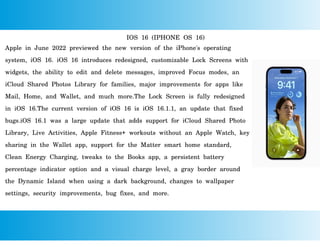 IOS 16 (IPHONE OS 16)
Apple in June 2022 previewed the new version of the iPhone's operating
system, iOS 16. iOS 16 introduces redesigned, customizable Lock Screens with
widgets, the ability to edit and delete messages, improved Focus modes, an
iCloud Shared Photos Library for families, major improvements for apps like
Mail, Home, and Wallet, and much more.The Lock Screen is fully redesigned
in iOS 16.The current version of iOS 16 is iOS 16.1.1, an update that fixed
bugs.iOS 16.1 was a large update that adds support for iCloud Shared Photo
Library, Live Activities, Apple Fitness+ workouts without an Apple Watch, key
sharing in the Wallet app, support for the Matter smart home standard,
Clean Energy Charging, tweaks to the Books app, a persistent battery
percentage indicator option and a visual charge level, a gray border around
the Dynamic Island when using a dark background, changes to wallpaper
settings, security improvements, bug fixes, and more.
 