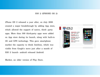 IOS 2 (IPHONE OS 2)
iPhone OS 2 released a year after, on July 2008
created a major breakthrough by adding App store,
which allowed the support of native, third- party
apps. More than 500 third-party apps were added
on App store during its launch, along with built-in
3G and GPS technology. This gave smartphone
market the capacity to think limitless, which was
visible from Google's move just after a month of
IOS 2 launch- android released Android
Market, an older version of Play Store.
 