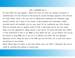 IOS 3 (IPHONE OS 3)
On June 2009, the next upgrade - iPhone OS 3-was not about any dramatic inventions or
transformations, but they focused on fine-tuning the already developed programs. Jobs elevated
the whole iPhone using to the next level by adding push notifications for third-party apps,
parental controls, tap to focus in the camera, in-app purchases and subscription models,
universal search with spotlight, and cut, copy, paste for the touchscreen age. Next January,
iPad was launched with an updated version of IOS 3 tailor-made just for the new model.
iTunes was also upgraded by adding options to buy movies, TV shows and books from iPhone
or iPod touch.You'll be able to use MMS on your iPhone 3G (yes, 1st gen iPhones will not get
the fortune of using MMS due to the use of a different cell radio). The new Messages
application will be taking the place of the SMS app and will allow you to send voice memos
and pictures to your friends.
Allows iPhone apps the ability to find other iPhone users over WiFi or Bluetooth. This can be
useful for anything from gaming to sharing data.
 