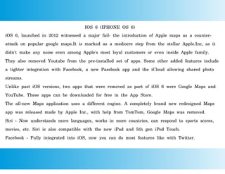 IOS 6 (IPHONE OS 6)
iOS 6, launched in 2012 witnessed a major fail- the introduction of Apple maps as a counter-
attack on popular google maps.It is marked as a mediocre step from the stellar Apple.Inc, as it
didn't make any noise even among Apple's most loyal customers or even inside Apple family.
They also removed Youtube from the pre-installed set of apps. Some other added features include
a tighter integration with Facebook, a new Passbook app and the iCloud allowing shared photo
streams.
Unlike past iOS versions, two apps that were removed as part of iOS 6 were Google Maps and
YouTube. These apps can be downloaded for free in the App Store.
The all-new Maps application uses a different engine. A completely brand new redesigned Maps
app was released made by Apple Inc., with help from TomTom, Google Maps was removed.
Siri - Now understands more languages, works in more countries, can respond to sports scores,
movies, etc. Siri is also compatible with the new iPad and 5th gen iPod Touch.
Facebook - Fully integrated into iOS, now you can do most features like with Twitter.
 