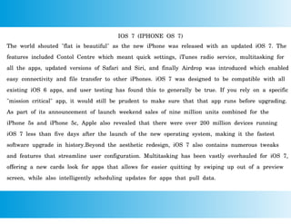 IOS 7 (IPHONE OS 7)
The world shouted "flat is beautiful" as the new iPhone was released with an updated iOS 7. The
features included Contol Centre which meant quick settings, iTunes radio service, multitasking for
all the apps, updated versions of Safari and Siri, and finally Airdrop was introduced which enabled
easy connectivity and file transfer to other iPhones. iOS 7 was designed to be compatible with all
existing iOS 6 apps, and user testing has found this to generally be true. If you rely on a specific
"mission critical" app, it would still be prudent to make sure that that app runs before upgrading.
As part of its announcement of launch weekend sales of nine million units combined for the
iPhone 5s and iPhone 5c, Apple also revealed that there were over 200 million devices running
iOS 7 less than five days after the launch of the new operating system, making it the fastest
software upgrade in history.Beyond the aesthetic redesign, iOS 7 also contains numerous tweaks
and features that streamline user configuration. Multitasking has been vastly overhauled for iOS 7,
offering a new cards look for apps that allows for easier quitting by swiping up out of a preview
screen, while also intelligently scheduling updates for apps that pull data.
 