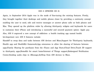IOS 8 (IPHONE OS 8)
Again, in September 2014 Apple was in the mode of fine-tuning the existing features. Firstly,
they brought together their desktops and mobile phones closer by providing a continuity concept
enabling the user to send, edit and receive messages or answer phone calls on both phones and
Mac. They opened up the platform wider by allowing third-party widgets and keyboards for users
to customize their iPhone and introducing a successful and secured payment option- Apple pay.
Also, iOS 8 engraved a new concept of addiction- a health tracking app named health
kit.Important new iOS 8 features include:
Handoff to swap data and tasks between iOS devices and Macs,Support for Third-party keyboards,
Health app and HealthKit framework,App extensions to allow the sharing of features between
apps,Family Sharing for purchases from the iTunes and App Store,iCloud Drive,Touch ID support
in third-party apps,HomeKit for smart home/Internet of Things support,Redesigned Notification
Center,Sending audio clips in iMessage,AirDrop from iOS devices to Macs.
 