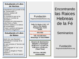 ..
SeminariosSeminarios
Estudiando el Libro
de Hechos
Encontrando
las Raices
Hebreas
de la Fé
Fundación
RegresandoalasRaices.org
Horario de Seminarios:
Sábados y Domingos
10:00 a.m. a 11:45 a.m.
4:00 p.m. a 5:45 p.m.
( East Time)
EN Vivo: SKYPE:
sistemas991
Calle 3 A Norte # 16 C -27
Barrio Villa Natalia
Fusagasuga, Cund.
Email:
info@regresandoalasraices.org
Sitio Web
http://regresandoalasraices.org
CEL 310 200 0371
WhatsApp: 57-3014798997
Fundación
RegresandoalasRaices.org
Entendiendo qué sucedió el día
de “Pentecostés”.?
Quiénes estaban allí
presentes?
En consistió lo que se ha
llamado el “concilio de
Jerusalén”?
El porqué de la discrepancia
entre Pedro y Pablo.
Quiénes estaban a la cabeza
de la Asamblea?
Porqué y quiénes perseguían
los primeros discípulos?
Estudiando el Libro
de Mateo
Quién fue Juan Bautista?
Entendiendo el pasaje de la
“tentación”.
En que consiste el “Sermón del
Monte”?
Vino a abrogar la “Ley” y Los
Profetas?”
A quién va dirigido el “Padre
Nuestro”?
El Mesías y el “día de reposo”.
 