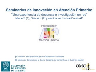 Seminarios de Innovación en Atención Primaria:
  “Una experiencia de docencia e investigación en red”
     Minué S (1), Gervas J (2) y seminarios Innovación en AP




     (1).Profesor. Escuela Andaluza de Salud Pública. Granada
     (2) Médico de Canencia de la Sierra, Garganta de los Montes y el Cuadrón. Madrid